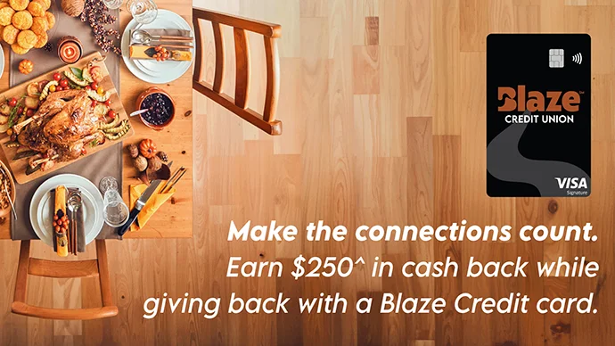 Make the connections count. Earn $250^ in cash back while giving back with a Blaze Credit card.