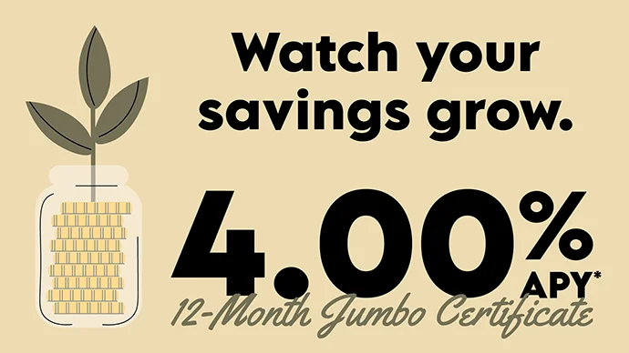 Watch your savings grow with a 4.00% APY* 12-Month Jumbo Certificate.