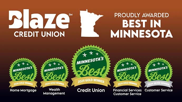 Blaze Credit Union proudly awarded best in Minnesota. Gold: Home Mortgage; Gold: Wealth Management; Gold: Credit Union; Gold: Financial Services, Customer Service; Silver: Customer Service