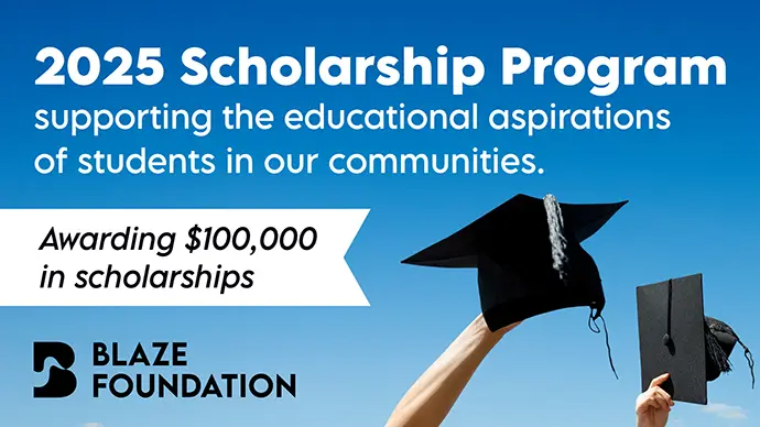 2025 Scholarship Program supporting the educational aspirations of students in our communities awarding $100,000 in scholarships from the Blaze Foundation